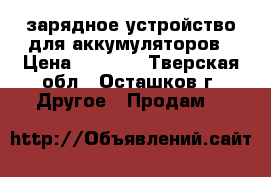 зарядное устройство для аккумуляторов › Цена ­ 1 000 - Тверская обл., Осташков г. Другое » Продам   